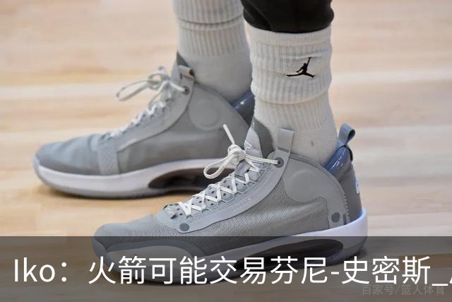 Iko：火箭可能交易芬尼-史密斯 后者在联盟中引起了相当多的兴趣